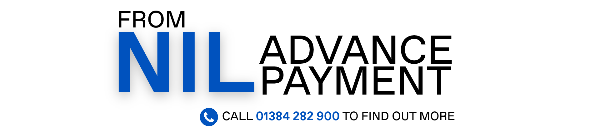 FROM NIL ADVANCE PAYMENT. Call 01384 282 900 to find out more.